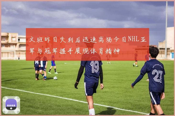 文班昨日失利后迅速离场今日NHL亚军与冠军握手展现体育精神