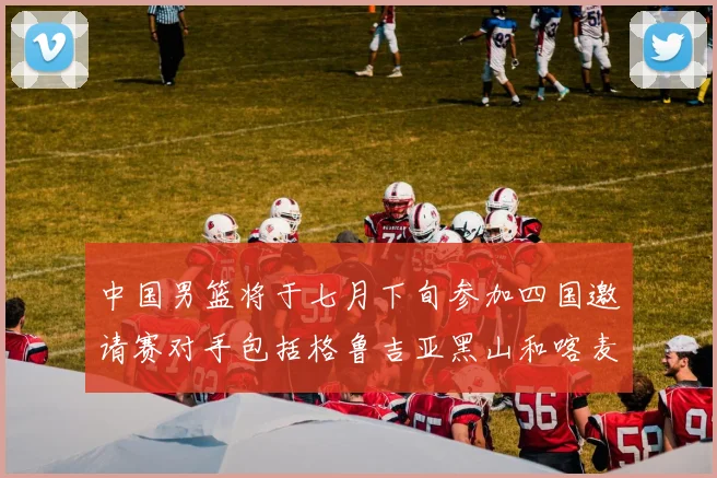 中国男篮将于七月下旬参加四国邀请赛对手包括格鲁吉亚黑山和喀麦隆