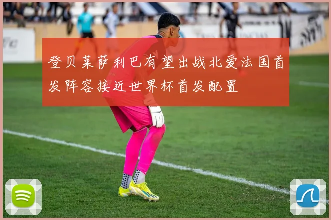 登贝莱萨利巴有望出战北爱法国首发阵容接近世界杯首发配置