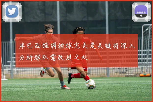 库巴西强调控球完美是关键将深入分析球队需改进之处