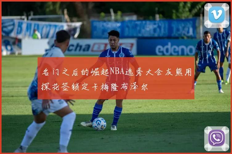 名门之后的崛起NBA选秀大会灰熊用探花签锁定卡梅隆布泽尔