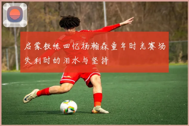 启蒙教练回忆杨瀚森童年时光赛场失利时的泪水与坚持