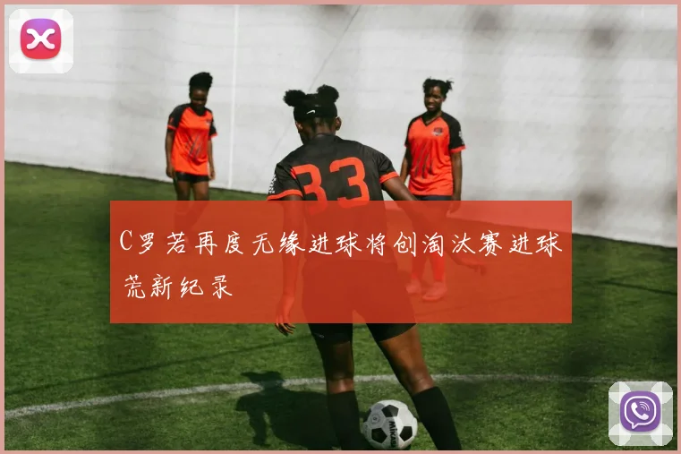 C罗若再度无缘进球将创淘汰赛进球荒新纪录