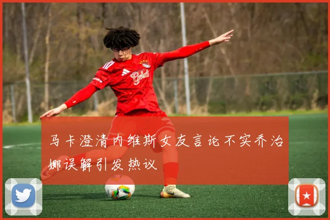 马卡澄清内维斯女友言论不实乔治娜误解引发热议