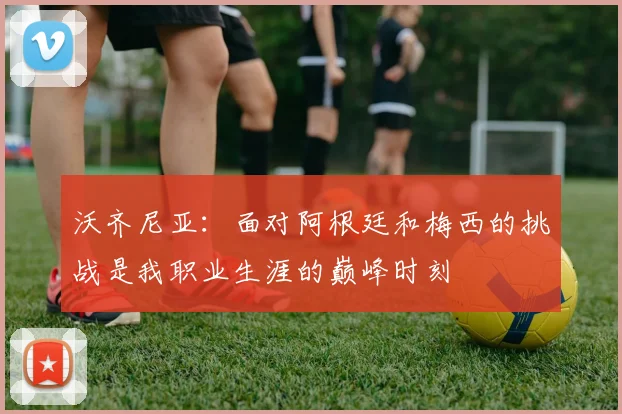 沃齐尼亚：面对阿根廷和梅西的挑战是我职业生涯的巅峰时刻