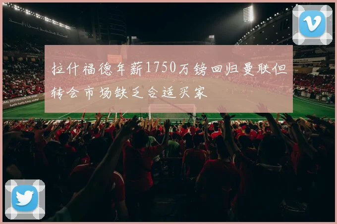 拉什福德年薪1750万镑回归曼联但转会市场缺乏合适买家
