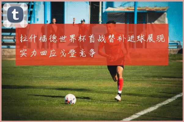 拉什福德世界杯首战替补进球展现实力回应戈登竞争